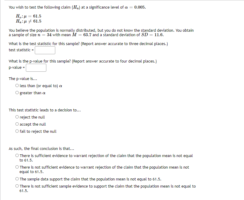 You wish to test the following claim (Ha) at a significance level of a =
0.005.
Ho:μ = 61.5
Ha:μ 61.5
You believe the population is normally distributed, but you do not know the standard deviation. You obtain
a sample of size n = 34 with mean M = 63.7 and a standard deviation of SD = 11.6.
What is the test statistic for this sample? (Report answer accurate to three decimal places.)
test statistic =
What is the p-value for this sample? (Report answer accurate to four decimal places.)
p-value =
The p-value is...
O less than (or equal to) a
O greater than a
This test statistic leads to a decision to...
O reject the null
O accept the null
O fail to reject the null
As such, the final conclusion is that...
There is sufficient evidence to warrant rejection of the claim that the population mean is not equal
to 61.5.
O There is not sufficient evidence to warrant rejection of the claim that the population mean is not
equal to 61.5.
O The sample data support the claim that the population mean is not equal to 61.5.
O There is not sufficient sample evidence to support the claim that the population mean is not equal to
61.5.