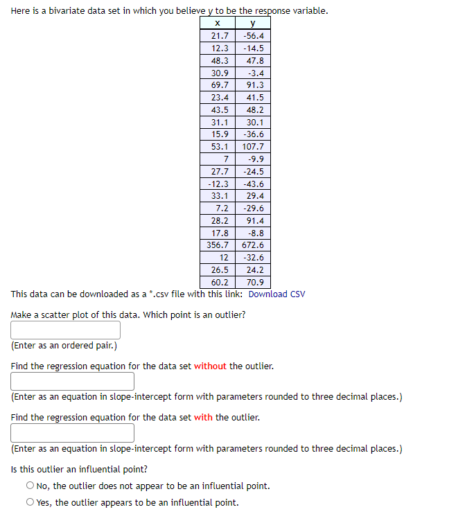 Here is a bivariate data set in which you believe y to be the response variable.
X
y
21.7
-56.4
12.3
-14.5
48.3
47.8
30.9
-3.4
69.7
91.3
23.4
41.5
43.5
48.2
31.1
30.1
15.9
-36.6
53.1
107.7
7
-9.9
27.7 -24.5
-12.3 -43.6
33.1 29.4
7.2
-29.6
28.2
91.4
17.8
-8.8
356.7
672.6
12
-32.6
26.5
24.2
60.2
70.9
This data can be downloaded as a *.csv file with this link:
Download CSV
Make a scatter plot of this data. Which point is an outlier?
(Enter as an ordered pair.)
Find the regression equation for the data set without the outlier.
(Enter as an equation in slope-intercept form with parameters rounded to three decimal places.)
Find the regression equation for the data set with the outlier.
(Enter as an equation in slope-intercept form with parameters rounded to three decimal places.)
Is this outlier an influential point?
O No, the outlier does not appear to be an influential point.
Yes, the outlier appears to be an influential point.