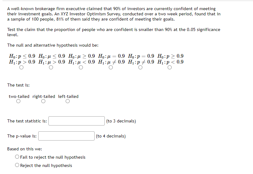 A well-known brokerage firm executive claimed that 90% of investors are currently confident of meeting
their investment goals. An XYZ Investor Optimism Survey, conducted over a two week period, found that in
a sample of 100 people, 81% of them said they are confident of meeting their goals.
Test the claim that the proportion of people who are confident is smaller than 90% at the 0.05 significance
level.
The null and alternative hypothesis would be:
Ho p ≤ 0.9 Ho: ≤0.9 Ho: ≥ 0.9 Ho : 0.9 Ho:p= 0.9 Ho:p> 0.9
H₁:p> 0.9 H₁> 0.9 H₁: < 0.9 H₁:0.9 H₁:p 0.9 H₁: p < 0.9
The test is:
two-tailed right-tailed left-tailed
The test statistic is:
(to 3 decimals)
The p-value is:
Based on this we:
O Fail to reject the null hypothesis
O Reject the null hypothesis
(to 4 decimals)