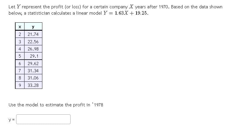 Let Y represent the profit (or loss) for a certain company X years after 1970. Based on the data shown
below, a statistician calculates a linear model Y = 1.63X + 19.25.
X
y
2
21.74
3 22.56
4
26.98
5
29.1
6
29.62
7 31.34
8
31.06
9
33.28
Use the model to estimate the profit in 1978
st