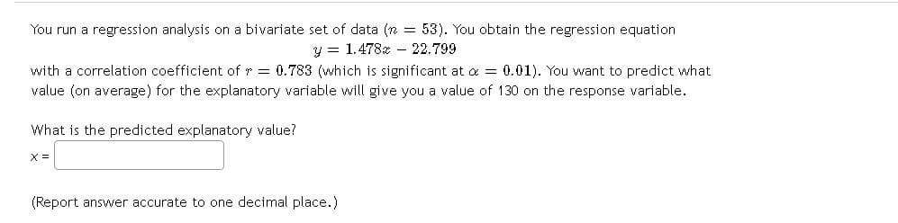 You run a regression analysis on a bivariate set of data (n = 53). You obtain the regression equation
y = 1.478x 22.799
with a correlation coefficient of = 0.783 (which is significant at a = 0.01). You want to predict what
value (on average) for the explanatory variable will give you a value of 130 on the response variable.
What is the predicted explanatory value?
X =
(Report answer accurate to one decimal place.)