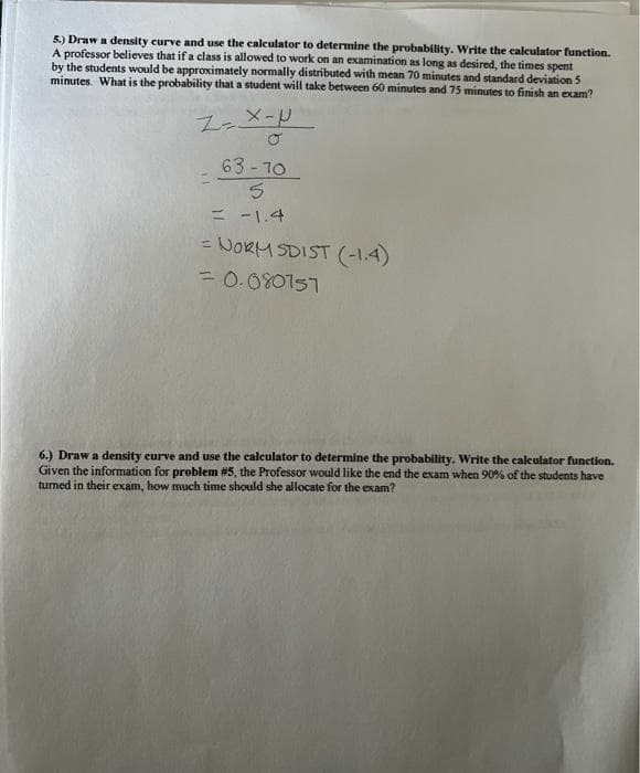 5.) Draw a density curve and use the calculator to determine the probability. Write the calculator function.
A professor believes that if a class is allowed to work on an examination as long as desired, the times spent
by the students would be approximately normally distributed with mean 70 minutes and standard deviation 5
minutes. What is the probability that a student will take between 60 minutes and 75 minutes to finish an exam?
Z-X-P
63-70
5
= -1.4
NORM SDIST (-1.4)
= 0.080751
6.) Draw a density curve and use the calculator to determine the probability. Write the calculator function.
Given the information for problem #5, the Professor would like the end the exam when 90% of the students have
turned in their exam, how much time should she allocate for the exam?