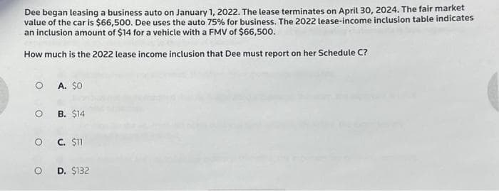 Dee began leasing a business auto on January 1, 2022. The lease terminates on April 30, 2024. The fair market
value of the car is $66,500. Dee uses the auto 75% for business. The 2022 lease-income inclusion table indicates
an inclusion amount of $14 for a vehicle with a FMV of $66,500.
How much is the 2022 lease income inclusion that Dee must report on her Schedule C?
O A. $0
OB. $14
O C. $11
OD. $132