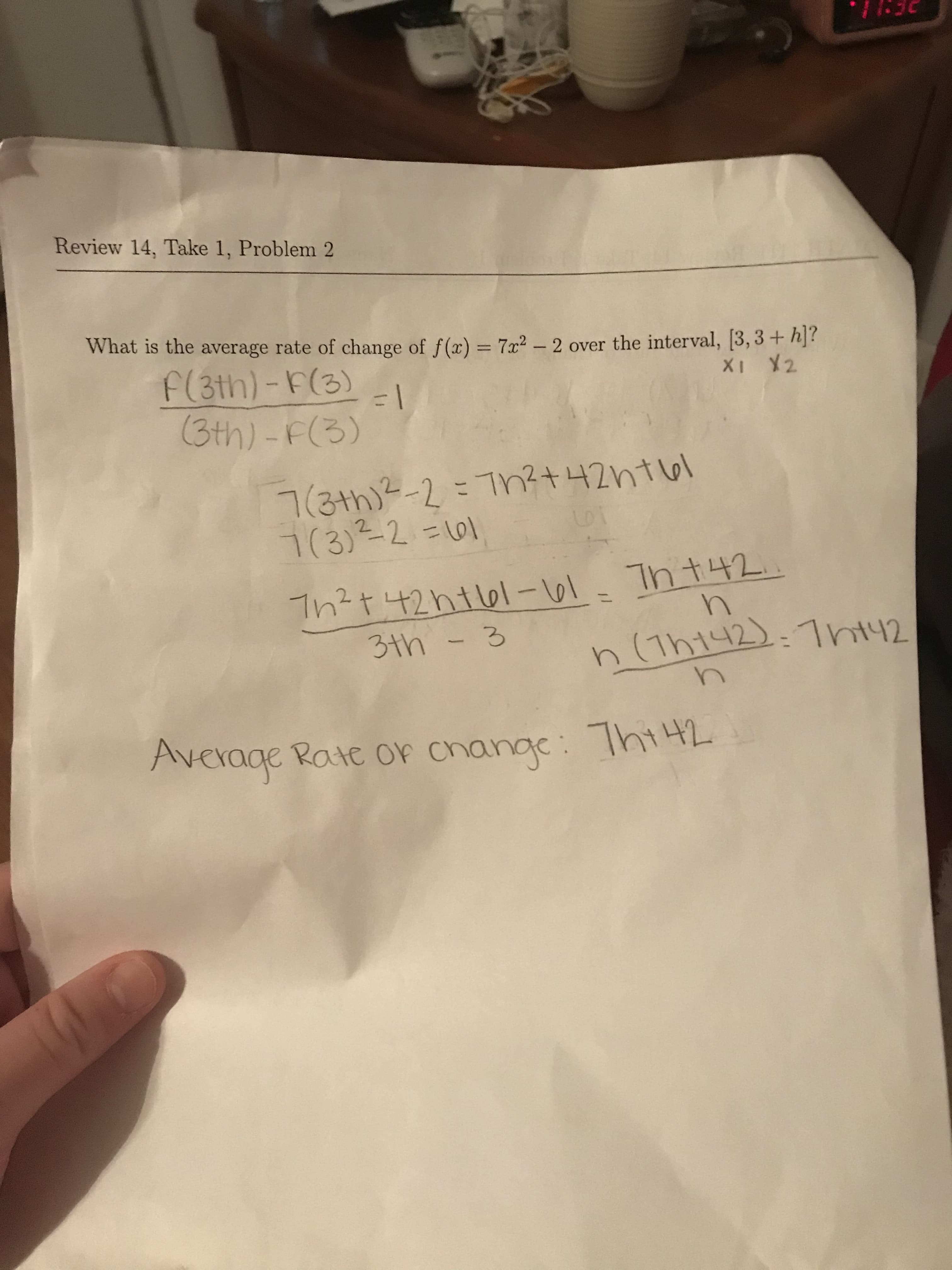 Review 14, Take 1, Problem 2
What is the average rate of change of f(x) = 7x2 – 2 over the interval, [3, 3+ h]?
F(3th)-F(3)
(3th)-F(3)
XI Y2
7(3th)2-2=Th?t 42ht6l
7(3)²-2=101
Th?t 42htl61-61. Th t42.
n(Tht42):7nt42
3th -3
Average Rate or change: Thi442
