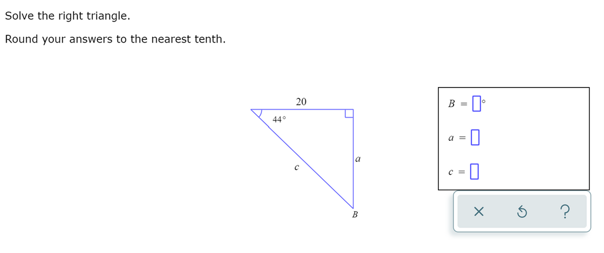 Solve the right triangle.
Round your answers to the nearest tenth.
B = I
20
44°
a =
C =
B
