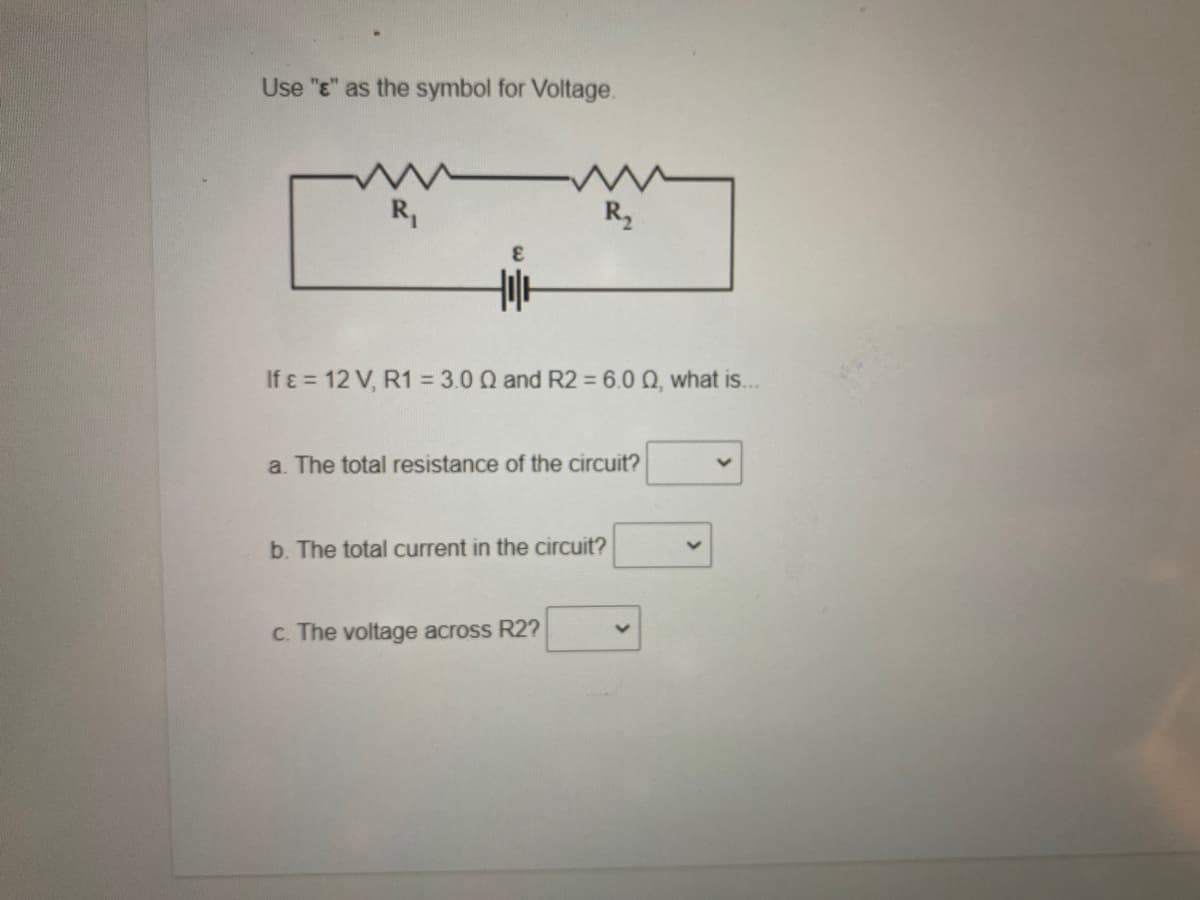 Use "E" as the symbol for Voltage.
R,
R,
If ɛ = 12 V, R1 = 3.0 Q and R2 = 6.0 Q, what is..
a. The total resistance of the circuit?
b. The total current in the circuit?
c. The voltage across R2?
