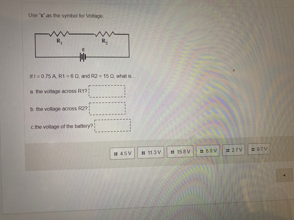 Use "E" as the symbol for Voltage.
R,
R,
3.
If I = 0.75 A, R1 = 6 Q, and R2 = 15 Q, what is..
a. the voltage across R1? :
b. the voltage across R2? :
c.the voltage of the battery?!
:: 4.5 V
: 11.3 V
:: 15.8 V
:: 6.8 V
:: 2.7 V
: 9.7 V
