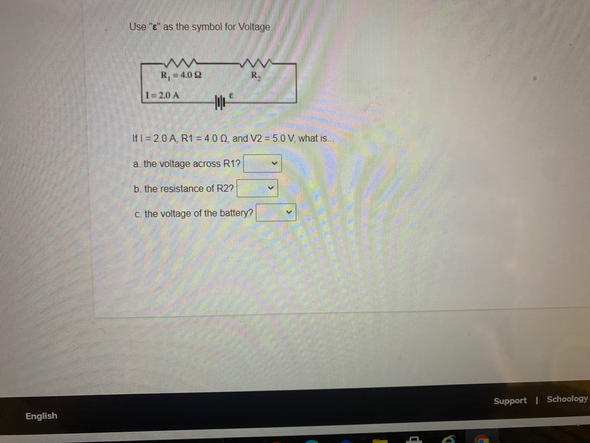 Use "e" as the symbol for Voltage.
R, 4.0 2
R,
I= 2.0 A
If I = 2.0 A, R1 = 4.0 Q, and V2 = 5.0 V, what is...
a. the voltage across R1?
b. the resistance of R2?
c. the voltage of the battery?
Support | Schoology
English
