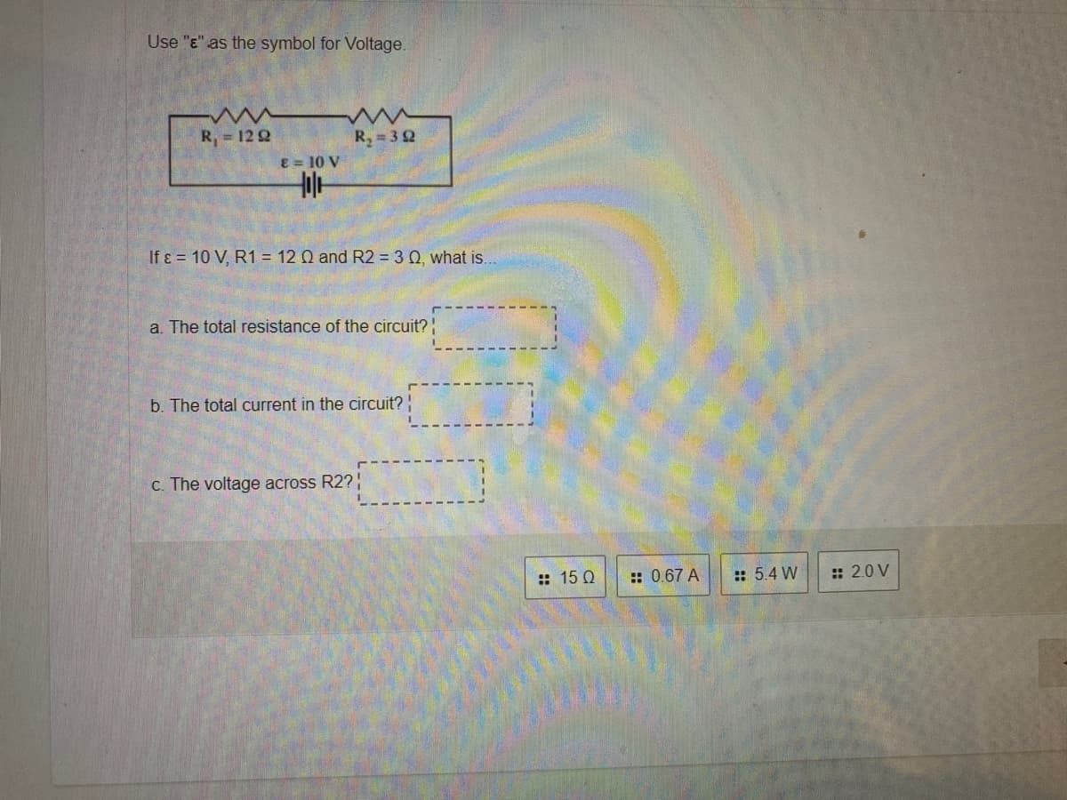 Use "E" as the symbol for Voltage.
R, = 12 2
R, = 32
E = 10 V
If ɛ = 10 V, R1 = 12 Q and R2 = 30, what is.
a. The total resistance of the circuit?
b. The total current in the circuit?
c. The voltage across R2?
:: 15 Q
:: 0.67 A
:: 5.4 W
: 2.0 V
