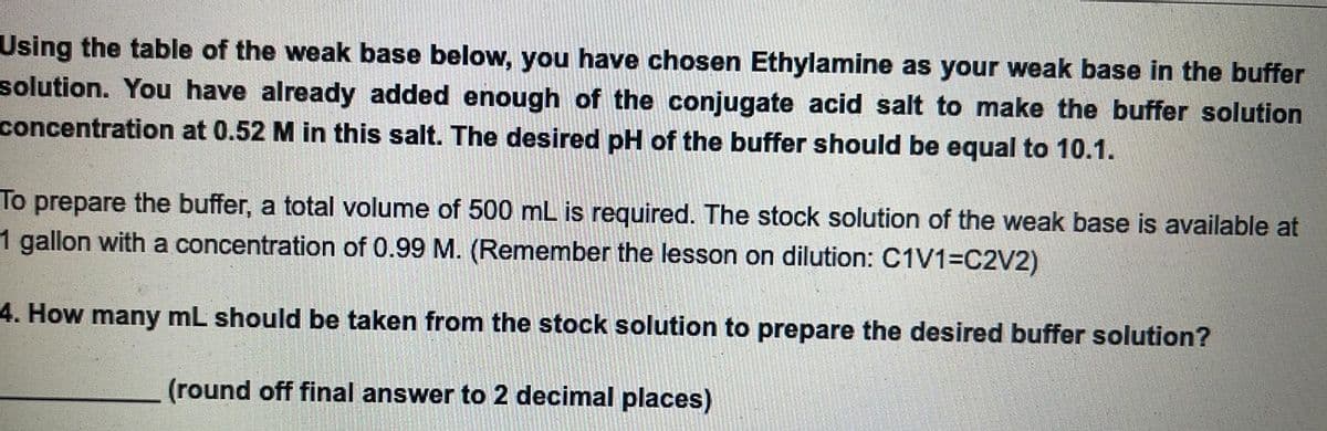 Using the table of the weak base below, you have chosen Ethylamine as your weak base in the buffer
solution. You have already added enough of the conjugate acid salt to make the buffer solution
concentration at 0.52 M in this salt. The desired pH of the buffer should be equal to 10.1.
To prepare the buffer, a total volume of 500 mL is required. The stock solution of the weak base is available at
1 gallon with a concentration of 0.99 M. (Remember the lesson on dilution: C1V1=C2V2)
4. How many mL should be taken from the stock solution to prepare the desired buffer solution?
(round off final answer to 2 decimal places)
