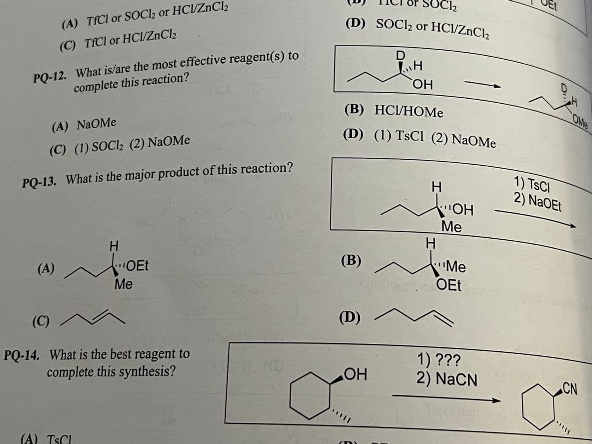 SOCI2
Et
or
(D) SOCI2 or HCl/ZnCl2
(A) TFCI or SOCI2 or HCl/ZnCl2
(C) TfCl or HCI/ZnCl2
PQ-12. What is/are the most effective reagent(s) to
complete this reaction?
он
(B) НСИНОMe
OMe
(A) NaOMe
(D) (1) TsCl (2) NaOMe
(C) (1) SOCI2 (2) NaOMe
1) TSCI
2) NaOEt
PQ-13. What is the major product of this reaction?
HO
Ме
H.
H.
(B)
Me
(A)
OEt
Me
Tous OEt
(D)
(C)
PQ-14. What is the best reagent to
complete this synthesis?
1) ???
2) NaCN
CN
(A) TSCI
