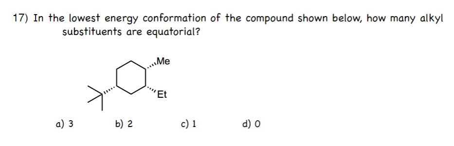 17) In the lowest energy conformation of the compound shown below, how many alkyl
substituents are equatorial?
Me
'Et
a) 3
b) 2
c) 1
d) 0
