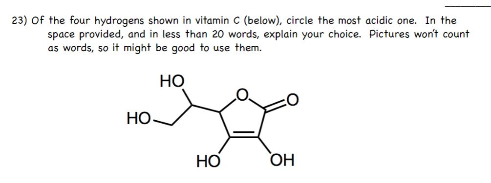 23) Of the four hydrogens shown in vitamin C (below), circle the most acidic one. In the
space provided, and in less than 20 words, explain your choice. Pictures won't count
as words, so it might be good to use them.
НО
НО.
НО
HO
