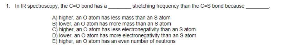 1. In IR spectroscopy, the C=O bond has a
stretching frequency than the C=S bond because
A) higher, an O atom has less mass than an S atom
B) lower, an O atom has more mass than an S atom
C) higher, an O atom has less electronegativity than an S atom
D) lower, an O atom has more electronegativity than an S atom
E) higher, an O atom has an even number of neutrons
