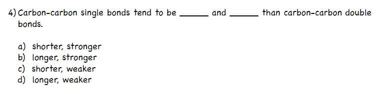 4) Carbon-carbon single bonds tend to be
and
than carbon-carbon double
bonds.
a) shorter, stronger
b) longer, stronger
c) shorter, weaker
d) longer, weaker
