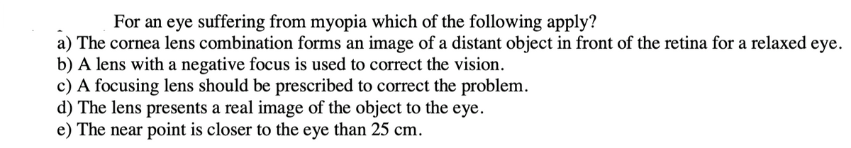 For an eye suffering from myopia which of the following apply?
a) The cornea lens combination forms an image of a distant object in front of the retina for a relaxed eye.
b) A lens with a negative focus is used to correct the vision.
c) A focusing lens should be prescribed to correct the problem.
d) The lens presents a real image of the object to the eye.
e) The near point is closer to the eye than 25 cm.
