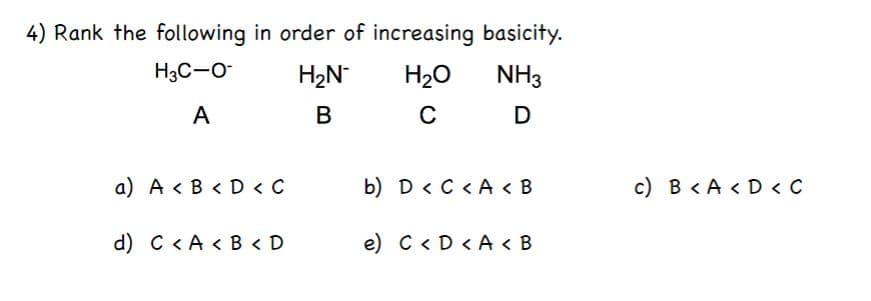 4) Rank the following in order of increasing basicity.
H3C-O
H2N
H20
NH3
A
C
a) A < B < D < C
b) D < C < A < B
c) B < A < D < C
d) C < A < B < D
e) C < D < A < B
