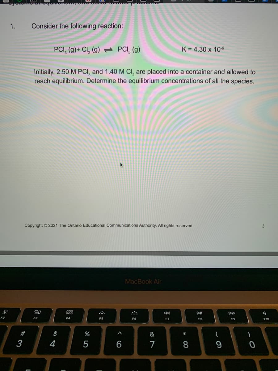 F2
1.
*3
#
Consider the following reaction:
L
Copyright © 2021 The Ontario Educational Communications Authority. All rights reserved.
PCI, (g)+ Cl₂ (g) PCI, (g)
80
F3
Initially, 2.50 M PCI, and 1.40 M Cl, are placed into a container and allowed to
reach equilibrium. Determine the equilibrium concentrations of all the species.
$
4
C
F4
%
5
F5
PICHOT
I
A
MacBook Air
F6
K = 4.30 x 10-6
&
7
AA
F7
*
8
DII
F8
(
DD
F9
)
0
3
F10