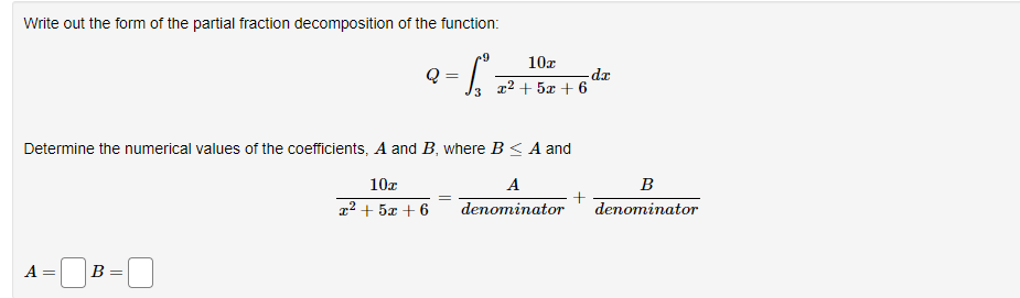 Write out the form of the partial fraction decomposition of the function:
- Sº
A
Determine the numerical values of the coefficients, A and B, where B≤ A and
A
10x
r2+52+6
denominator
=
Q =
B =
10x
z2+5+6
-da
B
denominator