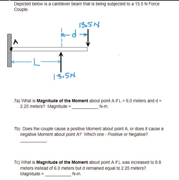 Depicted below is a cantilever beam that is being subjected to a 13.5 N Force
Couple.
13.54
13,5N
7a) What is Magnitude of the Moment about point A if L = 6.0 meters and d =
2.25 meters? Magnitude =
N-m.
7b) Does the couple cause a positive Moment about point A, or does it cause a
negative Moment about point A? Which one - Positive or Negative?
7c) What is Magnitude of the Moment about point A if L was increased to 8.8
meters instead of 6.0 meters but d remained equal to 2.25 meters?
Magnitude =
N-m.
