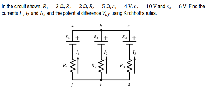 In the circuit shown, R1 = 3 N, R2 = 2 N, R3 = 5 N, ɛ1 = 4 V, ɛ2 = 10 V and ɛz = 6 V. Find the
currents I1, I2 and I3, and the potential difference Vaf using Kirchhoff's rules.
b
a
E1 +
E2 +
E3 +
R1
R2
R3
d
