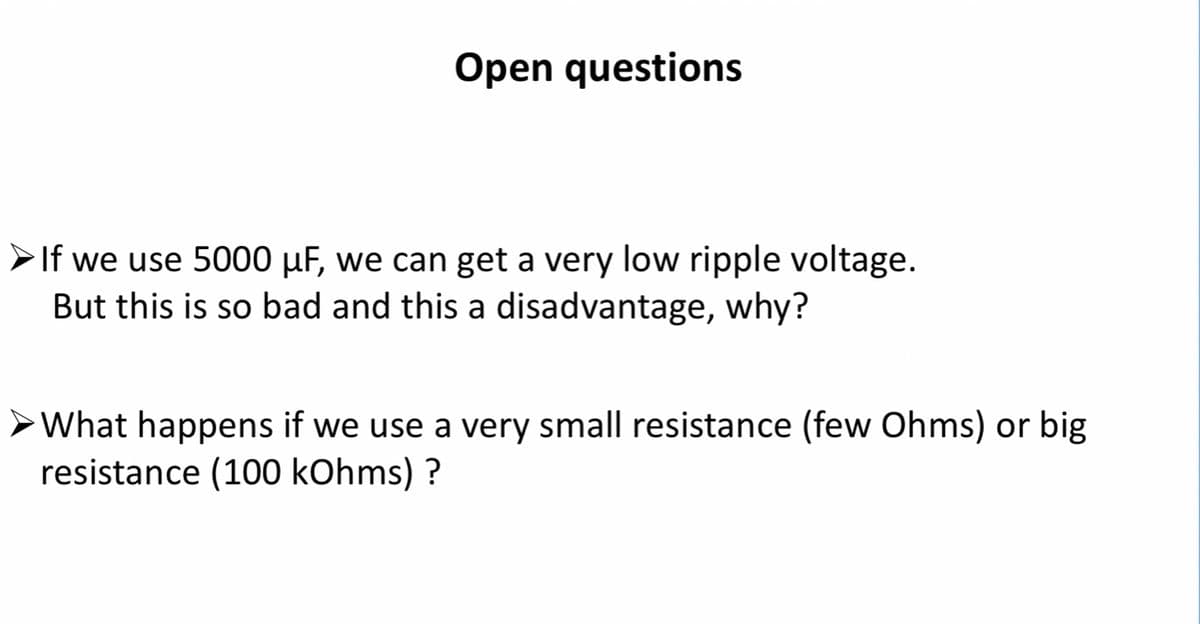 Open questions
>If we use 5000 µF, we can get a very low ripple voltage.
But this is so bad and this a disadvantage, why?
>What happens if we use a very small resistance (few Ohms) or big
resistance (100 kOhms) ?
