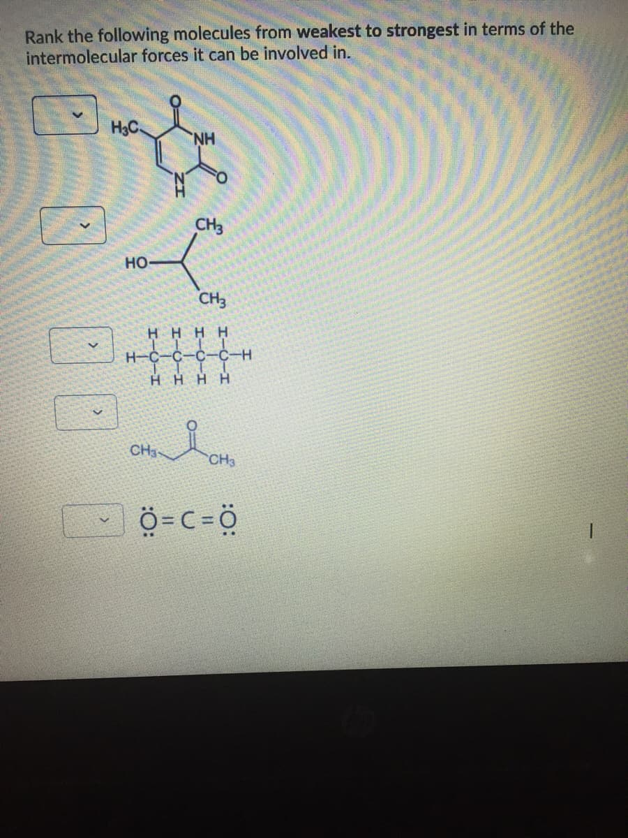 Rank the following molecules from weakest to strongest in terms of the
intermolecular forces it can be involved in.
H3C
H.
CH3
HO
CH3
H HHH
H-C-C-OC-C-H
HHHH
CH3-
CH3
Ö=C=Ö
