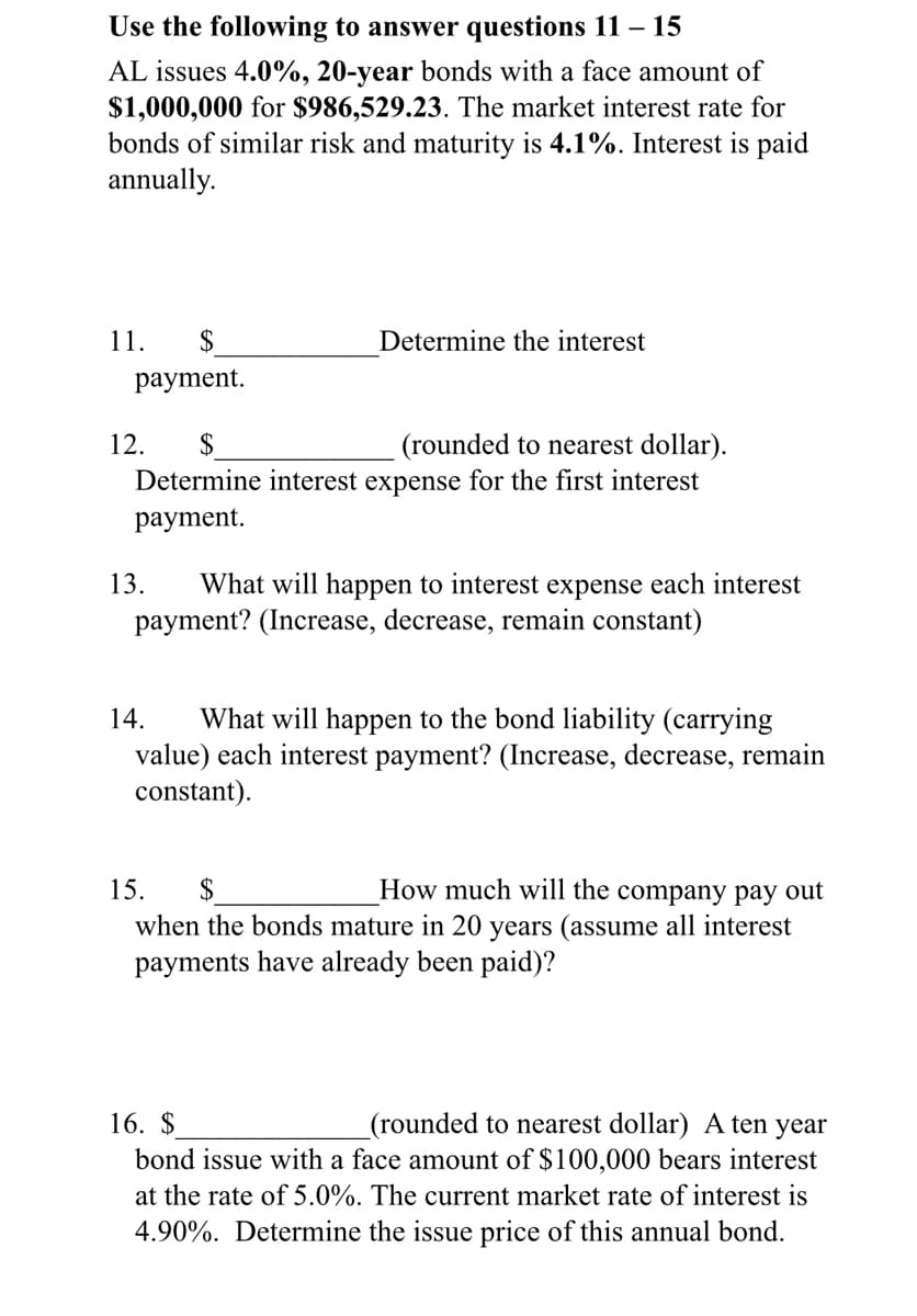 Use the following to answer questions 11 – 15
AL issues 4.0%, 20-year bonds with a face amount of
$1,000,000 for $986,529.23. The market interest rate for
bonds of similar risk and maturity is 4.1%. Interest is paid
annually.
11.
$
Determine the interest
раyment.
12.
$
(rounded to nearest dollar).
Determine interest expense for the first interest
раyment.
13.
What will happen to interest expense each interest
payment? (Increase, decrease, remain constant)
What will happen to the bond liability (carrying
value) each interest payment? (Increase, decrease, remain
constant).
14.
15.
$
How much will the company pay out
when the bonds mature in 20 years (assume all interest
payments have already been paid)?
16. $
(rounded to nearest dollar) A ten year
bond issue with a face amount of $100,000 bears interest
at the rate of 5.0%. The current market rate of interest is
4.90%. Determine the issue price of this annual bond.
