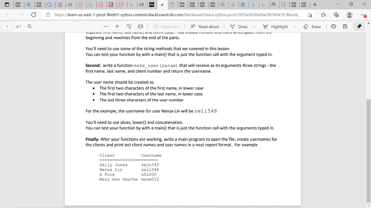 1
of 1 Q
Bb
https://learn-us-east-1-prod-fleet01-xythos.content.blackboardcdn.com/blackboard.learn.xythos.prod/5935a3658a06a/907494?X-Blackb...
+
Q
Page view A Read aloud | Draw
separate me name, at name, and chemic code. You around remove any CAcra Wincespace from one
beginning and newlines from the end of the parts.
You'll need to use some of the string methods that we covered in this lesson
You can test your function by with a main() that is just the function call with the argument typed in.
The user name should be created as
Second: write a function make_user (param) that will receive as its arguments three strings - the
first name, last name, and client number and return the username.
●
X
The first two characters of the first name, in lower case
The first two characters of the last name, in lower case
•
The last three characters of the user number
For the example, the username for user Nenya Lin will be neli548
You'll need to use slices, lower() and concatenation.
You can test your function by with a main() that is just the function call with the arguments typed in.
client
Sally Jones
Nenya Lin.
A Fule
Mary Ann Smythe
Highlight
Finally: After your functions are working, write a main program to open the file, create usernames for
the clients and print out client names and user names in a neat report format. For example
Username
sajo345
neli548
afu000
masm012
Erase
6
8
0