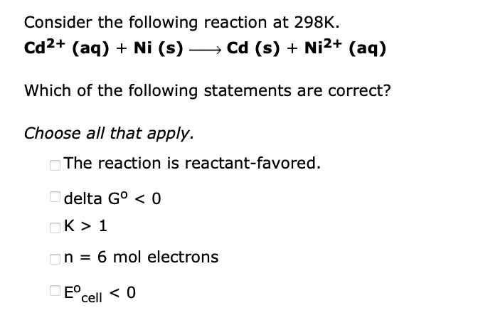 Consider the following reaction at 298K.
Cd2+ (aq) + Ni (s) -
» Cd (s) + Ni2+ (ag)
Which of the following statements are correct?
Choose all that apply.
OThe reaction is reactant-favored.
O delta G° < 0
OK > 1
On = 6 mol electrons
O E°.
cell < 0
