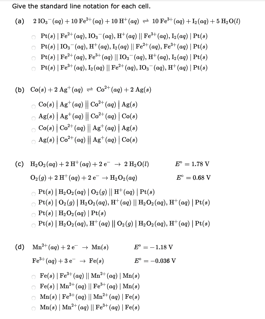 Give the standard line notation for each cell.
(а)
2 IO3 (aq) + 10 Fe?+ (aq) + 10 H* (aq) = 10 Fe (ag) + I2 (ag) + 5 H2 O(1)
о Pt(s) | Fe?* (aq), IO; (аq), H* (aд) || Fe3+ (aq), I> (aq) | Pt(s)
O Pt(s) | I03 (ag), H† (ag), I2 (aq) || Fe²+ (ag), Fe³+ (ag) | Pt(s)
O Pt(s) | Fe²+ (ag), Fe*+ (ag) || IO3 (ag), H† (aq), I (aq) | Pt(s)
O Pt(s) | Fet (ag), I2 (aq) || Fe²+ (ag), IO3 (ag), H† (ag) | Pt(s)
(b) Co(s) + 2 Ag* (aq) = Co2+(aq) + 2 Ag(s)
O Co(s) | Ag*(ag) || Co²+ (aq) | Ag(s)
O Ag(s) | Ag* (ag) || Co²+ (ag) | Co(s)
O Co(3) | Co+ (ag) || Ag* (ag) | Ag(s)
O Ag(s) | Co²+ (aq) || Ag* (aq) | Co(s)
(с) НаО2(ад) +2H'(аg) + 2 е 2 Н20(1)
E° = 1,78 V
02 (g) + 2 H+ (aq) + 2 e¯ → H2O2(aq)
E° = 0.68 V
O Pt(s) | H2O2 (aq) | 02 (9) || H† (aq) | Pt(s)
O Pt(s) | 02(9) | H2 O2 (aq), H† (ag) || H2O2 (aq), H† (aq) | Pt(s)
O Pt(s) | H2O2 (ag) | Pt(s)
O Pt(s) | H2O2 (aq), H† (ag) || O2 (9) | H,O2 (ag), H† (ag) | Pt(s)
(d) Mn2+ (aq)+ 2 e¯ → Mn(s)
E° = -1,18 V
Fe+
(ад) + 3 е > Fe(s)
E°
= -0.036 V
O Fe(s) | Fet (ag) || Mn²+ (aq) | Mn(8)
O Fe(s) | Mn²+ (aq) || Fe³+ (aq) | Mn(s)
O Mn(s) | Fe+ (aq) || Mn²+ (ag) | Fe(s)
O Mn(s) | Mn²+ (ag) || Fe³+ (aq) | Fe(s)
