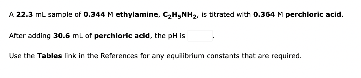 A 22.3 mL sample of 0.344 M ethylamine, C2H5NH2, is titrated with 0.364 M perchloric acid.
After adding 30.6 mL of perchloric acid, the pH is
Use the Tables link in the References for any equilibrium constants that are required.
