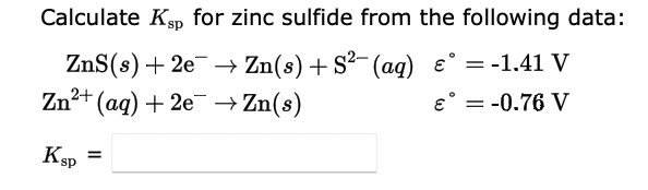 Calculate Kgp for zinc sulfide from the following data:
ZnS(s) + 2e → Zn(s) + S2- (ag) e° = -1.41 V
1²+ (aq) + 2e¯ → Zn(s)
e° = -0.76 V
I|
Zn²
KSp =
KsP
