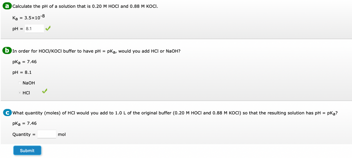 a Calculate the pH of a solution that is 0.20 M HOCI and 0.88 M KOCI.
Ka = 3.5x10-8
pH = 8.1
b In order for HOCI/KOCI buffer to have pH = pKa, would you add HCI or NaOH?
pKa
= 7.46
pH = 8.1
NaOH
O HCI
What quantity (moles) of HCI would you add to 1.0 L of the original buffer (0.20 M HOCI and 0.88 M KOCI) so that the resulting solution has pH = pKą?
pka = 7.46
Quantity =
mol
Submit
