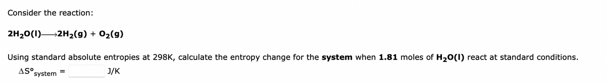 Consider the reaction:
2H₂O(1) 2H₂(g) + O₂(g)
Using standard absolute entropies at 298K, calculate the entropy change for the system when 1.81 moles of H₂O(1) react at standard conditions.
AS°
=
system
J/K