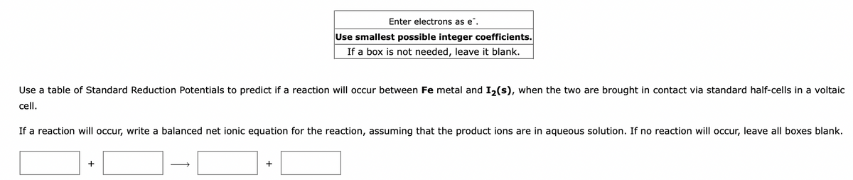 Enter electrons as e".
Use smallest possible integer coefficients.
If a box is not needed, leave it blank.
Use a table of Standard Reduction Potentials to predict if a reaction will occur between Fe metal and I2(s), when the two are brought in contact via standard half-cells in a voltaic
cell.
If a reaction will occur, write a balanced net ionic equation for the reaction, assuming that the product ions are in aqueous solution. If no reaction will occur, leave all boxes blank.
