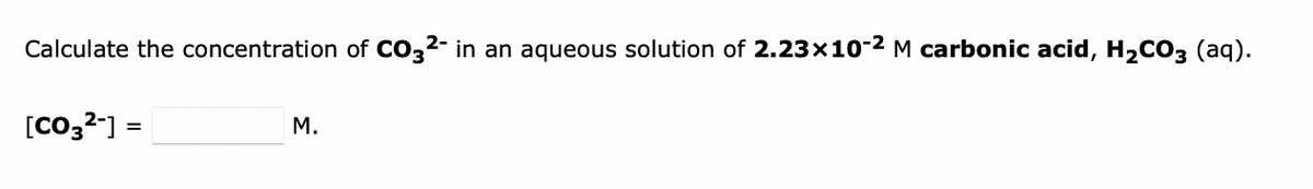 Calculate the concentration of CO32- in an aqueous solution of 2.23x10-2 M carbonic acid, H2CO3 (aq).
[Co,2-]
M.
