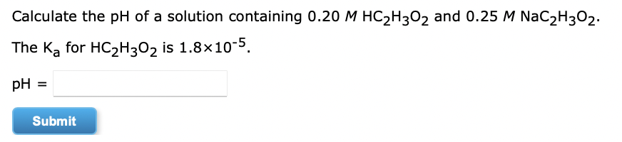 Calculate the pH of a solution containing 0.20 M HC2H302 and 0.25 M NaC2H3O2.
The Ką for HC2H3O2 is 1.8x10-5.
pH =
Submit
