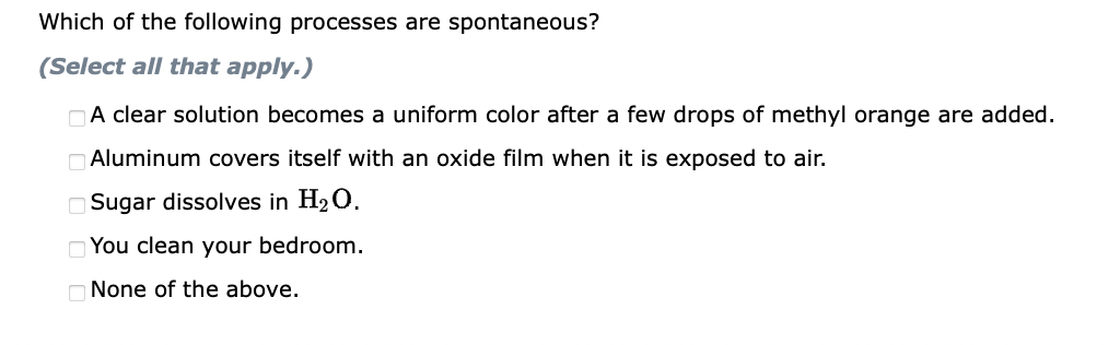 Which of the following processes are spontaneous?
(Select all that apply.)
A clear solution becomes a uniform color after a few drops of methyl orange are added.
Aluminum covers itself with an oxide film when it is exposed to air.
Sugar dissolves in H2₂ O.
You clean your bedroom.
None of the above.