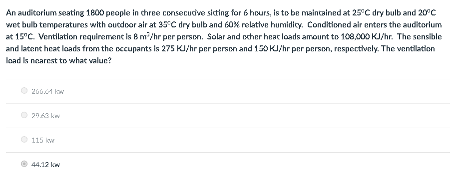 An auditorium seating 1800 people in three consecutive sitting for 6 hours, is to be maintained at 25°C dry bulb and 20°C
wet bulb temperatures with outdoor air at 35°C dry bulb and 60% relative humidity. Conditioned air enters the auditorium
at 15°C. Ventilation requirement is 8 m³/hr per person. Solar and other heat loads amount to 108,000 KJ/hr. The sensible
and latent heat loads from the occupants is 275 KJ/hr per person and 150 KJ/hr per person, respectively. The ventilation
load is nearest to what value?
266.64 kw
29.63 kw
115 kw
44.12 kw