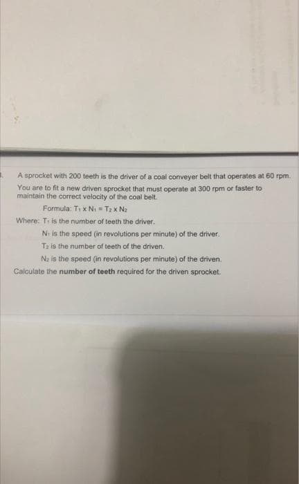 A sprocket with 200 teeth is the driver of a coal conveyer belt that operates at 60 rpm.
You are to fit a new driven sprocket that must operate at 300 rpm or faster to
maintain the correct velocity of the coal belt.
Formula: T₁ x N₁ = T2 x Nz
Where: Ti is the number of teeth the driver.
Ni is the speed (in revolutions per minute) of the driver.
Ta is the number of teeth of the driven.
N₂ is the speed (in revolutions per minute) of the driven.
Calculate the number of teeth required for the driven sprocket.