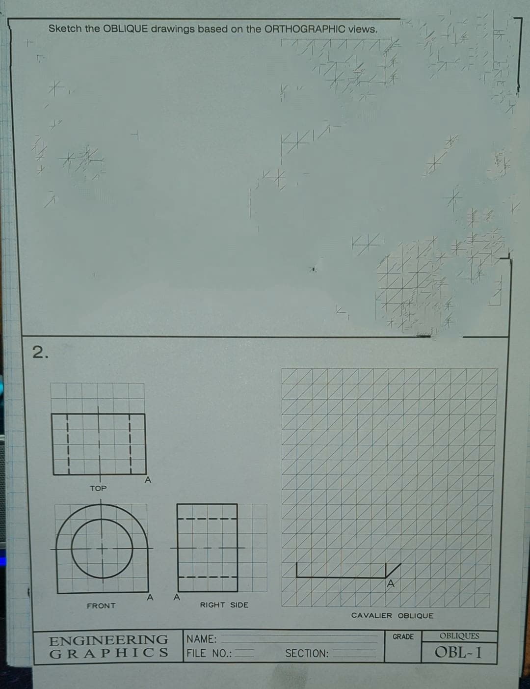 +
(-
Sketch the OBLIQUE drawings based on the ORTHOGRAPHIC views.
2.
TOP
FRONT
A
A A
RIGHT SIDE
ENGINEERING
NAME:
GRAPHICS FILE NO.:
SECTION:
A
CAVALIER OBLIQUE
GRADE
OBLIQUES
OBL-1