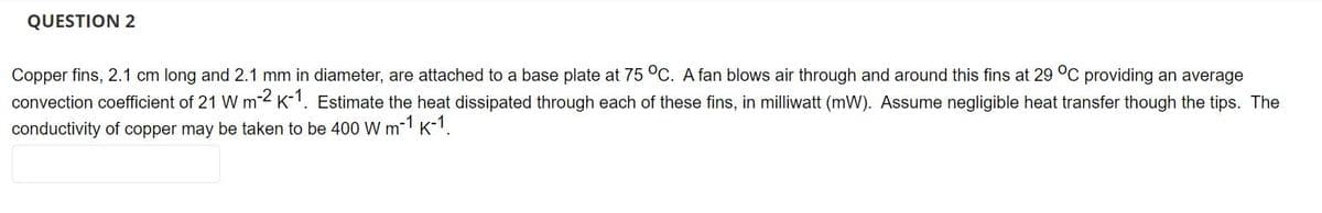 QUESTION 2
Copper fins, 2.1 cm long and 2.1 mm in diameter, are attached to a base plate at 75 °C. A fan blows air through and around this fins at 29 °C providing an average
convection coefficient of 21 W m-2 K-1. Estimate the heat dissipated through each of these fins, in milliwatt (mW). Assume negligible heat transfer though the tips. The
conductivity of copper may be taken to be 400 W m-1 K-1.