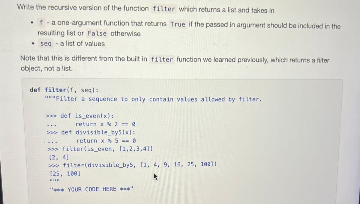 Write the recursive version of the function filter which returns a list and takes in
f - a one-argument function that returns True if the passed in argument should be included in the
resulting list or False otherwise
seq
seq- a list of values
.
Note that this is different from the built in filter function we learned previously, which returns a filter
object, not a list.
def filter (f, seq):
"""Filter a sequence to only contain values allowed by filter.
>>> def is_even(x):
return x % 2 == 0
>>> def divisible_by5(x):
return x % 5 == 0
>>> filter (is_even, [1,2,3,4])
[2, 4]
>>> filter (divisible_by5, [1, 4, 9, 16, 25, 100])
[25, 100]
||||||
"*** YOUR CODE HERE ***'