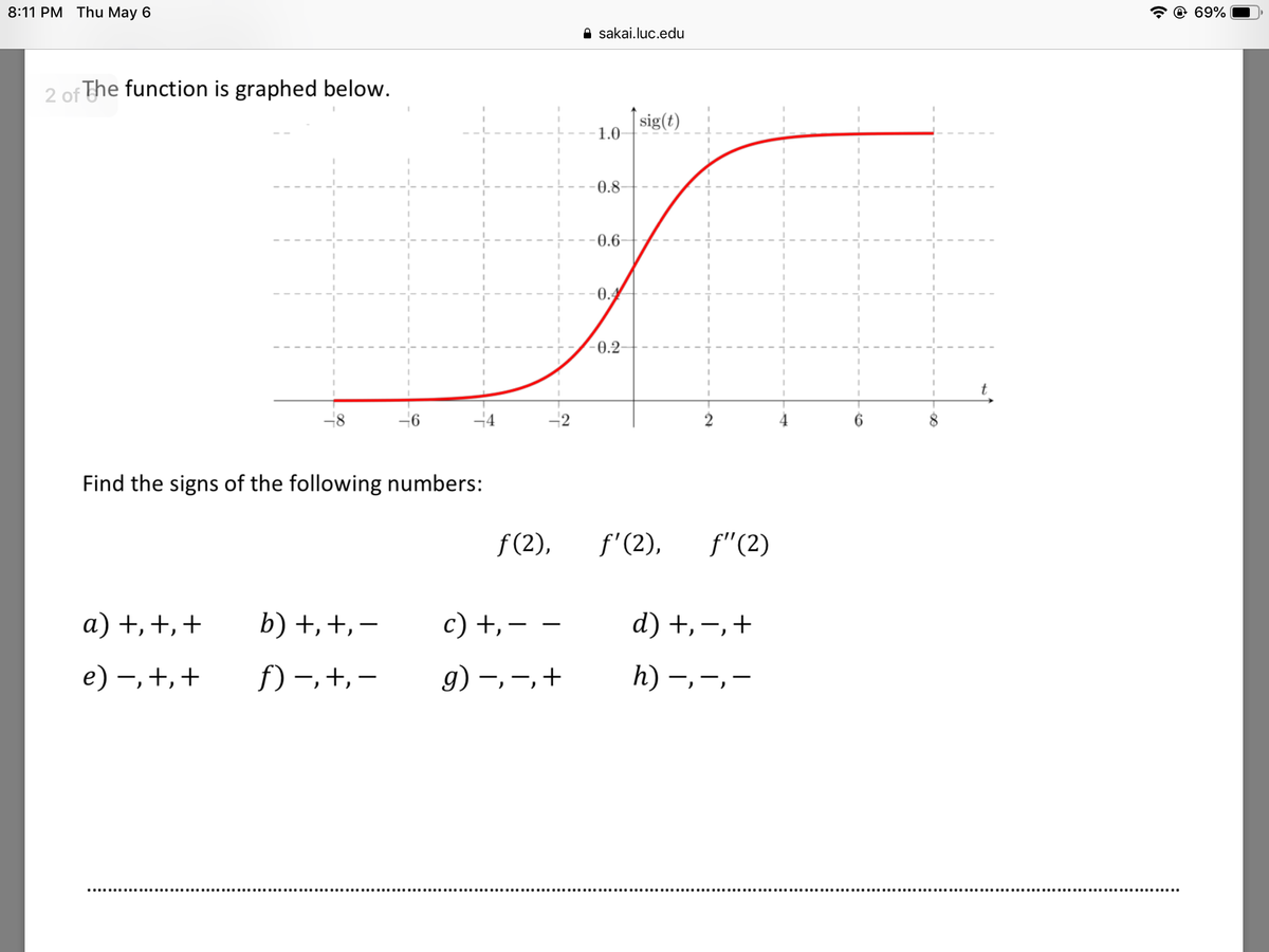 8:11 PM Thu May 6
@ 69%
A sakai.luc.edu
2 of The function is graphed below.
| sig(t)
1.0
0.8
0.6-
0.4
0.2-
-2
Find the signs of the following numbers:
f (2),
f'(2),
f"(2)
a) +,+,+
b) +,+, -
c) +,- –
d) +,-,+
e) –, +,+
f) –,+, –
g) –, -,+
h)
|
|
ノ
ノ
