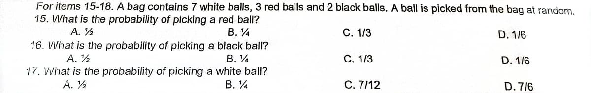 For items 15-18. A bag contains 7 white balls, 3 red balls and 2 black balls. A ball is picked from the bag at random.
15. What is the probability of picking a red ball?
A. ½
B. 14
C. 1/3
16. What is the probability of picking a black ball?
D. 1/6
D. 1/6
A. ½
B. %
C. 1/3
17. What is the probability of picking a white ball?
A. ½
B. 1
C. 7/12
D. 7/6