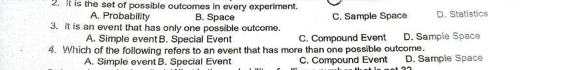 2. It is the set of possible outcomes in every experiment.
B. Space
A. Probability
3. It is an event that has only one possible outcome.
A. Simple event B. Special Event
4. Which of the following refers to an event that has more than one possible outcome.
A. Simple event B. Special Event
C. Compound Event
mal. that is not 22
C. Sample Space
D. Statistics
C. Compound Event D. Sample Space
D. Sample Space