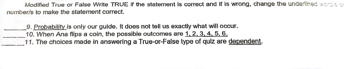 Modified True or False Write TRUE if the statement is correct and if is wrong, change the underlined word/s or
number/s to make the statement correct.
9. Probability is only our guide. It does not tell us exactly what will occur.
10. When Ana flips a coin, the possible outcomes are 1, 2, 3, 4, 5, 6.
11. The choices made in answering a True-or-False type of quiz are dependent.