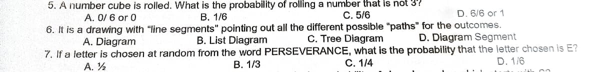5. A number cube is rolled. What is the probability of rolling a number that is not 37
A. 0/6 or 0
B. 1/6
C. 5/6
D. 6/6 or 1
6. It is
a drawing with "line segments" pointing out all the different possible "paths" for the outcomes.
A. Diagram
D. Diagram Segment
B. List Diagram
C. Tree Diagram
7. If a letter is chosen at random from the word PERSEVERANCE, what is the probability that the letter chosen is E?
B. 1/3
C. 1/4
A. ½
D. 1/6