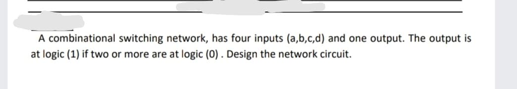 A combinational switching network, has four inputs (a,b,c,d) and one output. The output is
at logic (1) if two or more are at logic (0). Design the network circuit.
